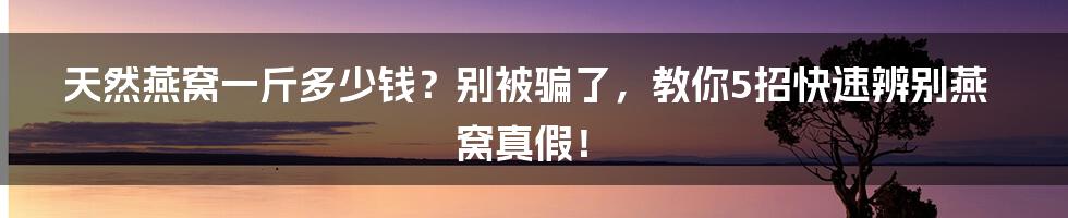 天然燕窝一斤多少钱？别被骗了，教你5招快速辨别燕窝真假！