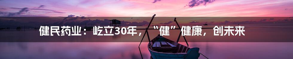 健民药业：屹立30年，“健”健康，创未来