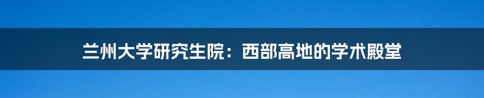 兰州大学研究生院：西部高地的学术殿堂