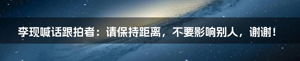 李现喊话跟拍者：请保持距离，不要影响别人，谢谢！