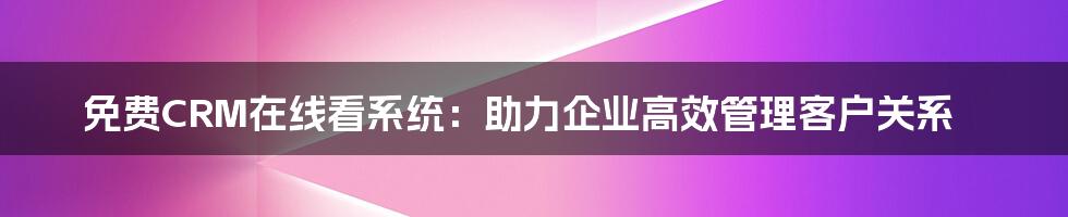 免费CRM在线看系统：助力企业高效管理客户关系