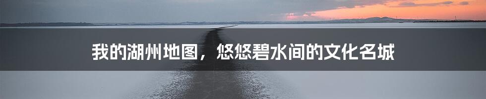 我的湖州地图，悠悠碧水间的文化名城