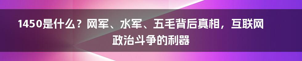 1450是什么？网军、水军、五毛背后真相，互联网政治斗争的利器