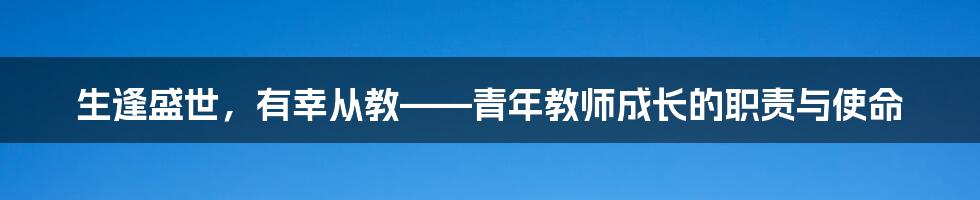 生逢盛世，有幸从教——青年教师成长的职责与使命