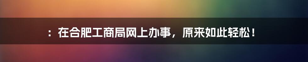 ：在合肥工商局网上办事，原来如此轻松！