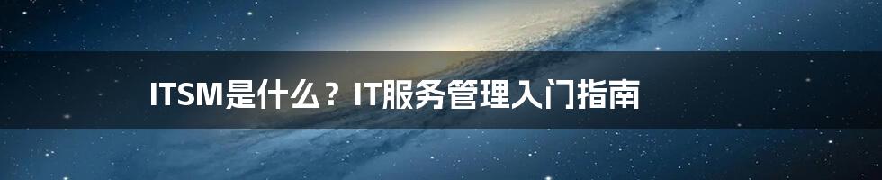 ITSM是什么？IT服务管理入门指南