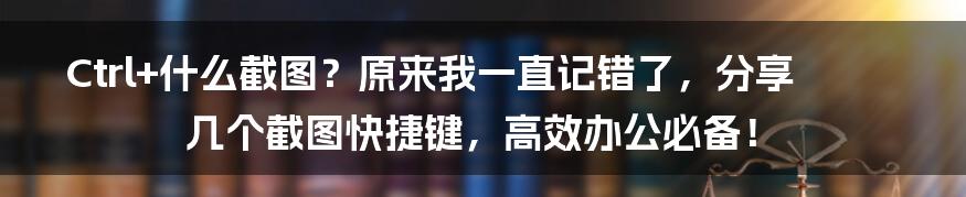 Ctrl+什么截图？原来我一直记错了，分享几个截图快捷键，高效办公必备！