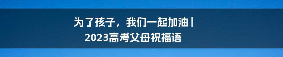 为了孩子，我们一起加油 | 2023高考父母祝福语