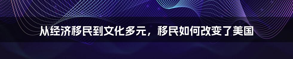 从经济移民到文化多元，移民如何改变了美国