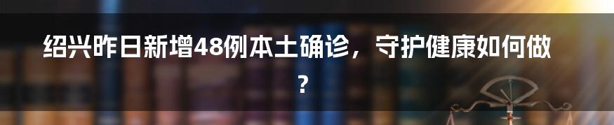 绍兴昨日新增48例本土确诊，守护健康如何做？