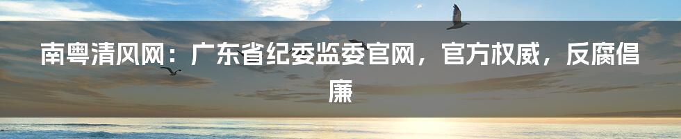 南粤清风网：广东省纪委监委官网，官方权威，反腐倡廉