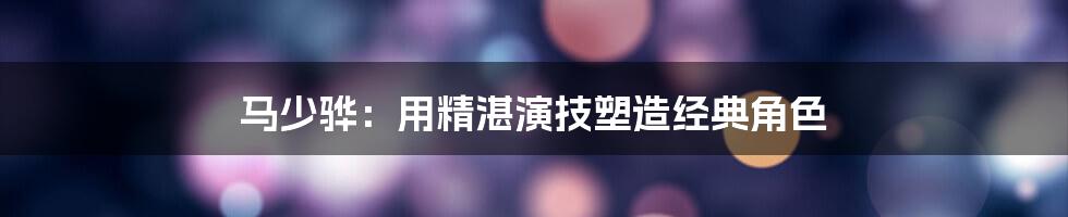 马少骅：用精湛演技塑造经典角色