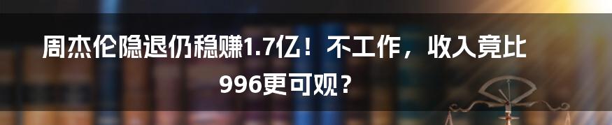 周杰伦隐退仍稳赚1.7亿！不工作，收入竟比996更可观？