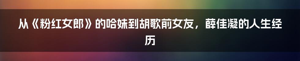 从《粉红女郎》的哈妹到胡歌前女友，薛佳凝的人生经历