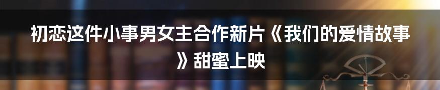 初恋这件小事男女主合作新片《我们的爱情故事》甜蜜上映