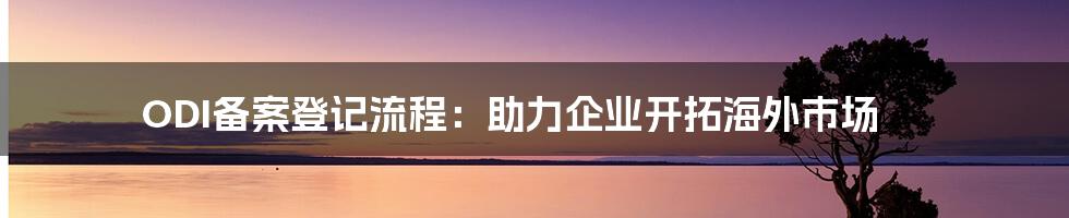 ODI备案登记流程：助力企业开拓海外市场