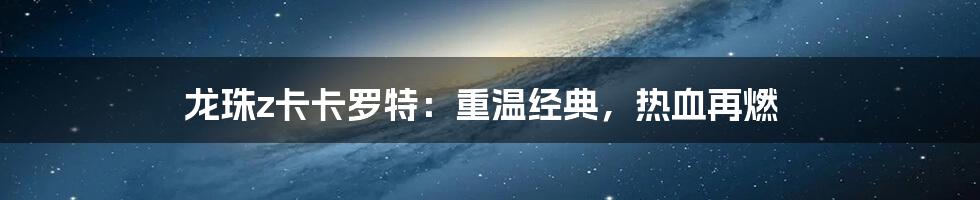 龙珠z卡卡罗特：重温经典，热血再燃