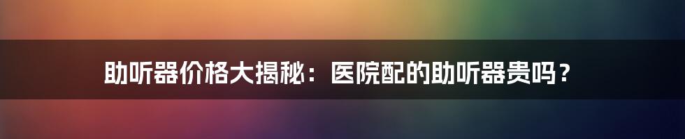 助听器价格大揭秘：医院配的助听器贵吗？