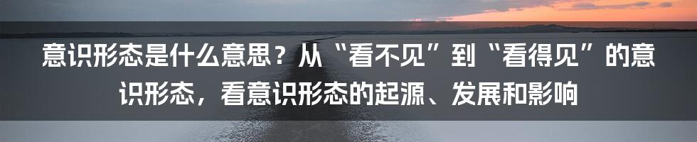 意识形态是什么意思？从“看不见”到“看得见”的意识形态，看意识形态的起源、发展和影响