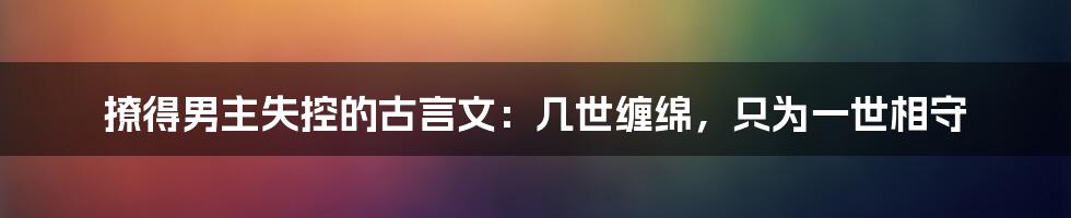 撩得男主失控的古言文：几世缠绵，只为一世相守