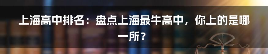 上海高中排名：盘点上海最牛高中，你上的是哪一所？