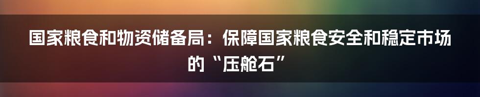 国家粮食和物资储备局：保障国家粮食安全和稳定市场的“压舱石”