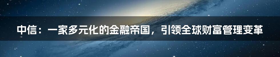 中信：一家多元化的金融帝国，引领全球财富管理变革