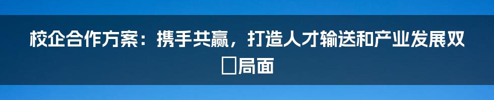 校企合作方案：携手共赢，打造人才输送和产业发展双贏局面