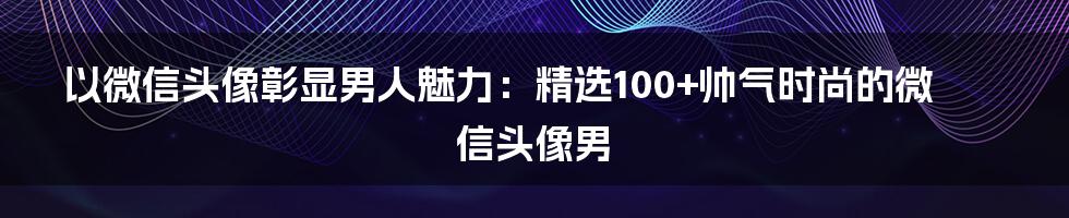 以微信头像彰显男人魅力：精选100+帅气时尚的微信头像男