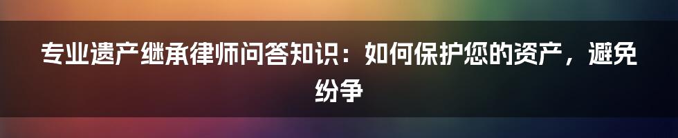 专业遗产继承律师问答知识：如何保护您的资产，避免纷争