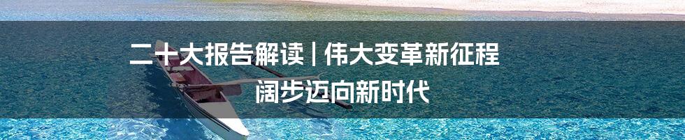 二十大报告解读 | 伟大变革新征程 阔步迈向新时代