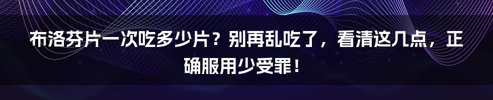 布洛芬片一次吃多少片？别再乱吃了，看清这几点，正确服用少受罪！