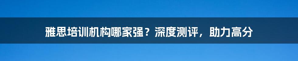 雅思培训机构哪家强？深度测评，助力高分