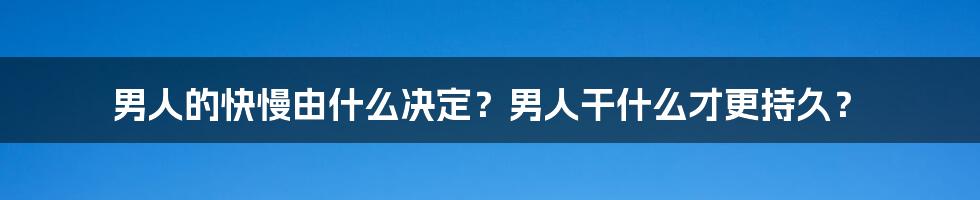 男人的快慢由什么决定？男人干什么才更持久？