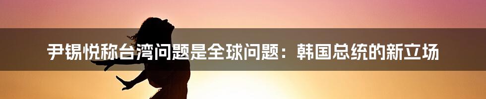 尹锡悦称台湾问题是全球问题：韩国总统的新立场