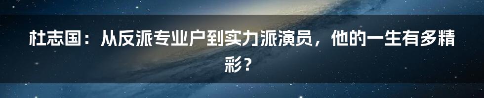 杜志国：从反派专业户到实力派演员，他的一生有多精彩？