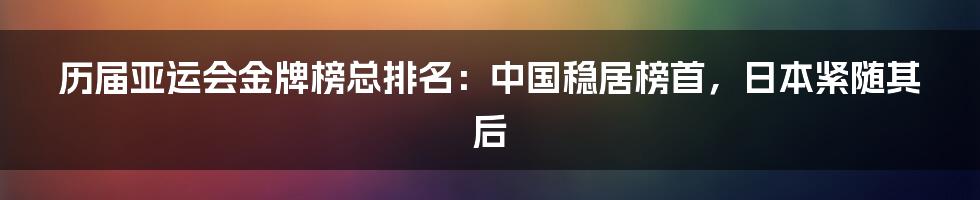 历届亚运会金牌榜总排名：中国稳居榜首，日本紧随其后