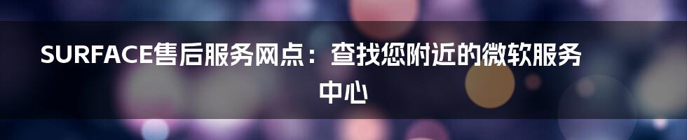 SURFACE售后服务网点：查找您附近的微软服务中心