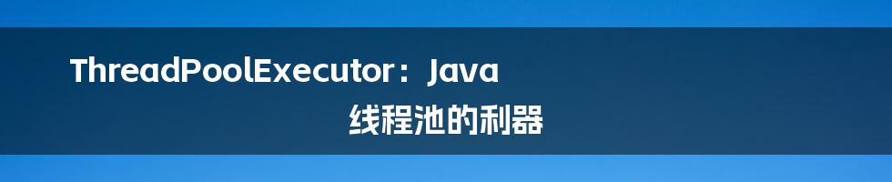 ThreadPoolExecutor：Java 线程池的利器