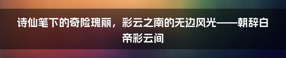 诗仙笔下的奇险瑰丽，彩云之南的无边风光——朝辞白帝彩云间