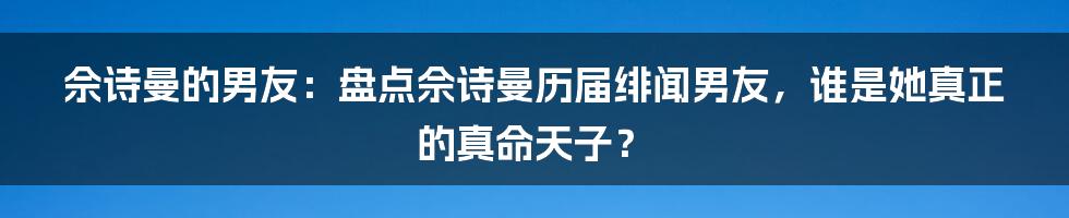 佘诗曼的男友：盘点佘诗曼历届绯闻男友，谁是她真正的真命天子？