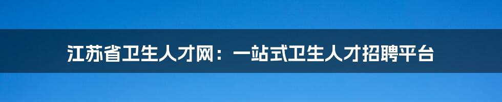 江苏省卫生人才网：一站式卫生人才招聘平台