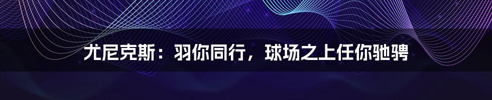 尤尼克斯：羽你同行，球场之上任你驰骋