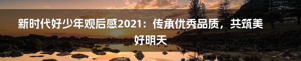 新时代好少年观后感2021：传承优秀品质，共筑美好明天