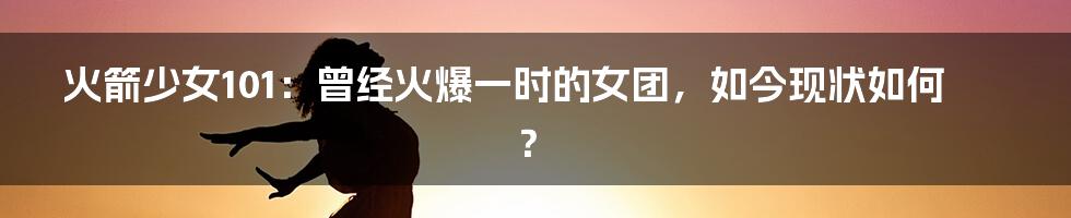 火箭少女101：曾经火爆一时的女团，如今现状如何？