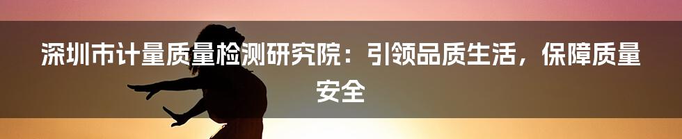 深圳市计量质量检测研究院：引领品质生活，保障质量安全