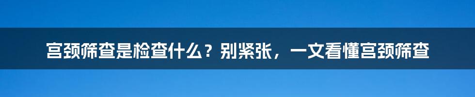 宫颈筛查是检查什么？别紧张，一文看懂宫颈筛查