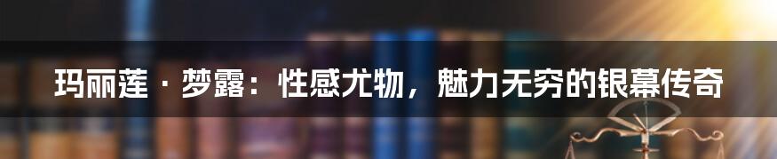 玛丽莲·梦露：性感尤物，魅力无穷的银幕传奇