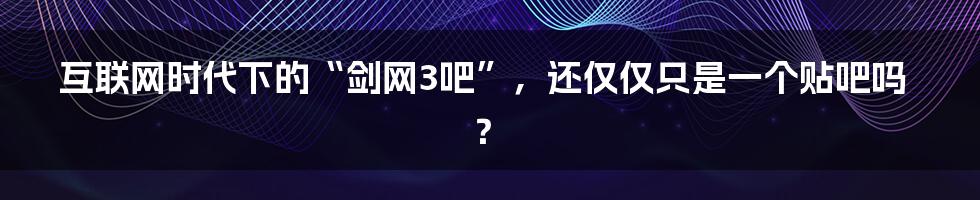 互联网时代下的“剑网3吧”，还仅仅只是一个贴吧吗？