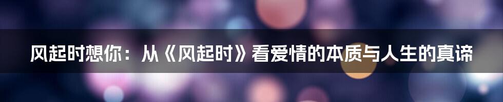 风起时想你：从《风起时》看爱情的本质与人生的真谛